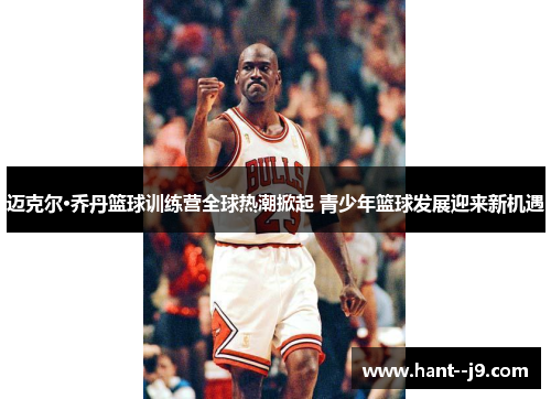 迈克尔·乔丹篮球训练营全球热潮掀起 青少年篮球发展迎来新机遇 迈克尔·乔丹篮球训练营全球热潮掀起 青少年篮球发展迎来新机遇