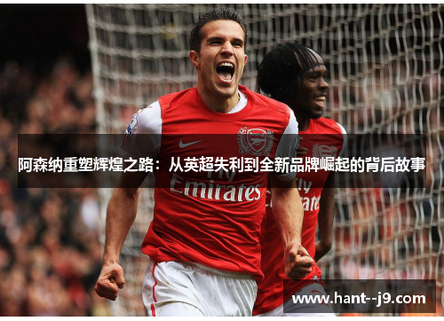 阿森纳重塑辉煌之路：从英超失利到全新品牌崛起的背后故事