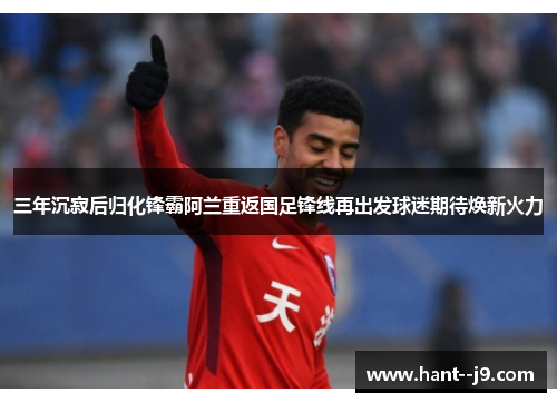 三年沉寂后归化锋霸阿兰重返国足锋线再出发球迷期待焕新火力 三年沉寂后归化锋霸阿兰重返国足锋线再出发球迷期待焕新火力