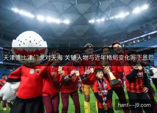 天津德比津门虎对天海 关键人物与近年格局变化写下恩怨